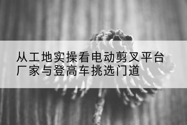 吴忠电动剪叉升降平台厂家-从工地实操看电动剪叉平台厂家与登高车挑选门道