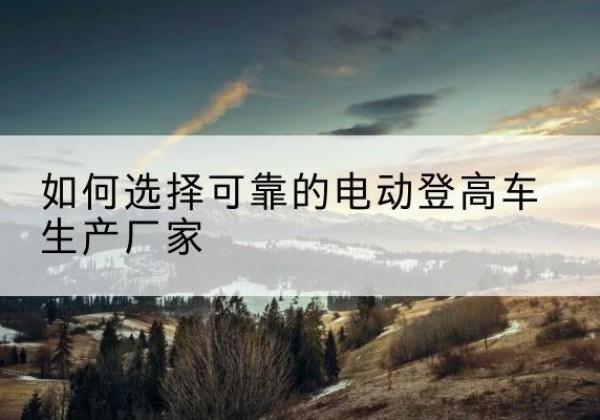吴忠电动登高车厂家-如何选择可靠的电动登高车生产厂家