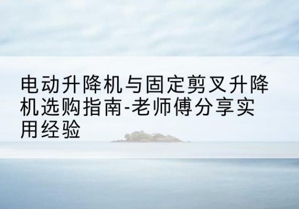 吴忠电动升降机怎么选-电动升降机与固定剪叉升降机选购指南-老师傅分享实用经验