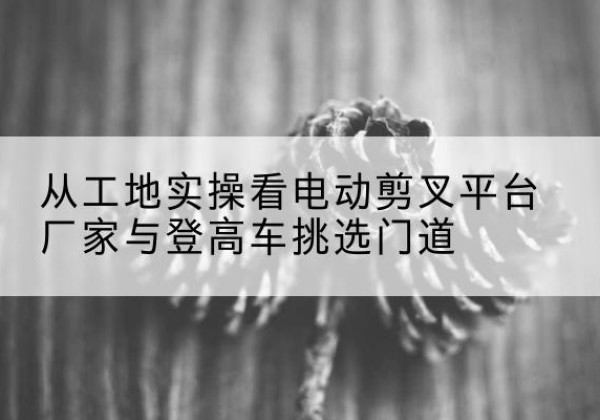 吴忠电动剪叉升降平台厂家-从工地实操看电动剪叉平台厂家与登高车挑选门道